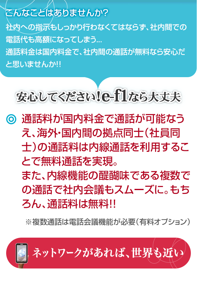 通話料が国内料金で通話が可能なうえ、海外・国内間の拠点同士（社員同士）の通話料は内線通話を利用することで無料通話を実現。また、内線機能の醍醐味である複数での通話で社内会議もスムーズに。もちろん、通話料は無料！！