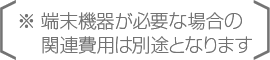 ※端末機器が必要な場合の関連費用は別途となります